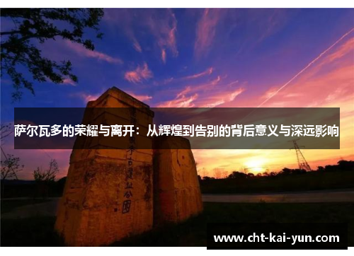 萨尔瓦多的荣耀与离开：从辉煌到告别的背后意义与深远影响